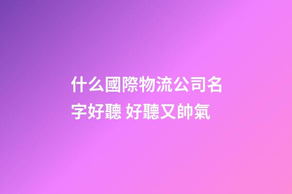 什么國際物流公司名字好聽 好聽又帥氣-第1張-公司起名-玄機派